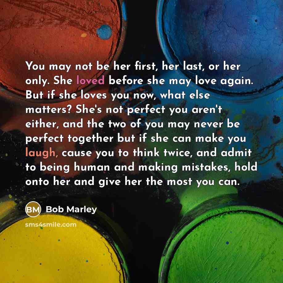 “You may not be her first, her last, or her only. She loved before she may love again. But if she loves you now, what else matters? She's not perfect you aren't either, and the two of you may never be perfect together but if she can make you laugh, cause you to think twice, and admit to being human…” quote by Bob Marley