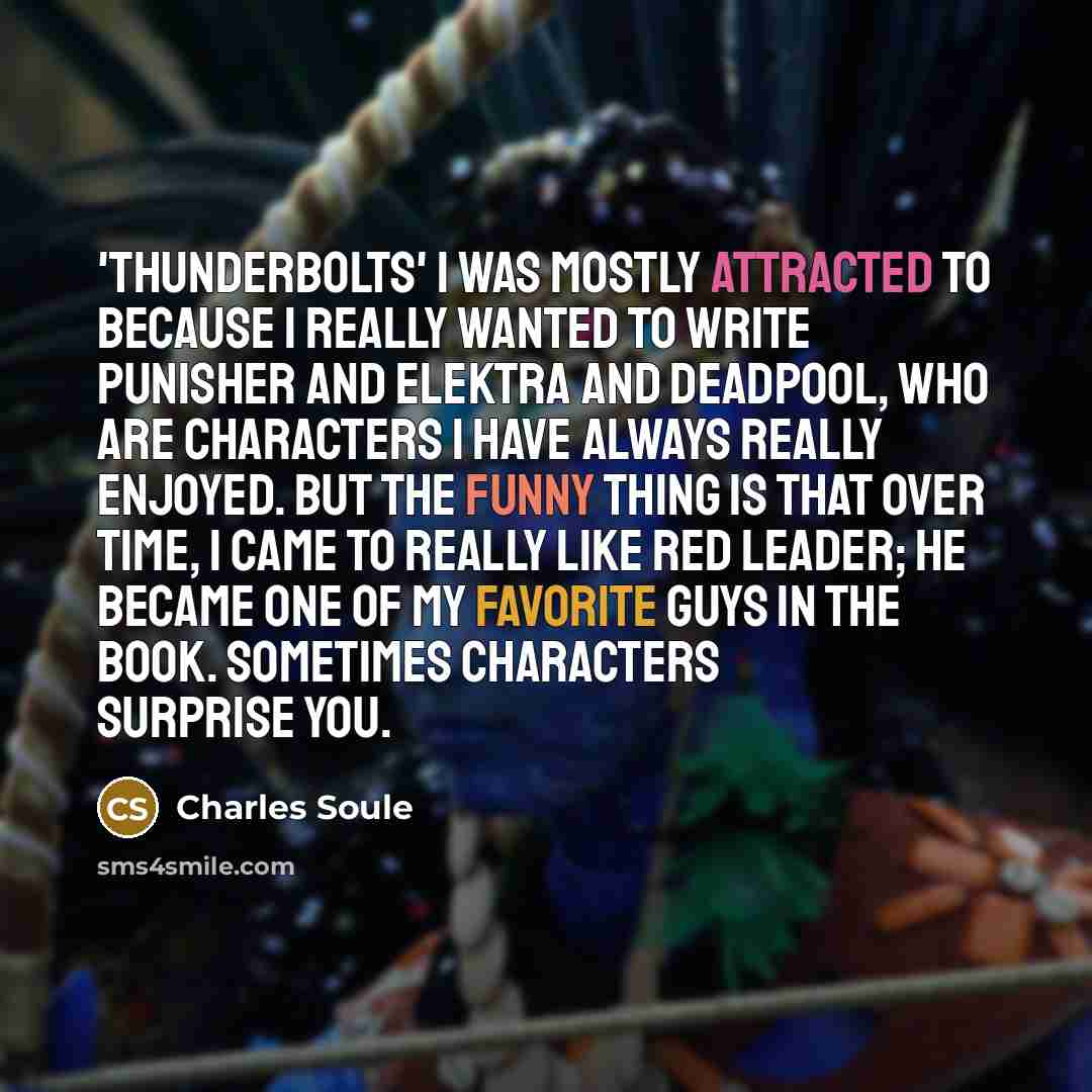 “'Thunderbolts' I was mostly attracted to because I really wanted to write Punisher and Elektra and Deadpool, who are characters I have always really enjoyed. But the funny thing is that over time, I came to really like Red Leader; he became one of my favorite guys in the book. Sometimes characters…” quote by Charles Soule