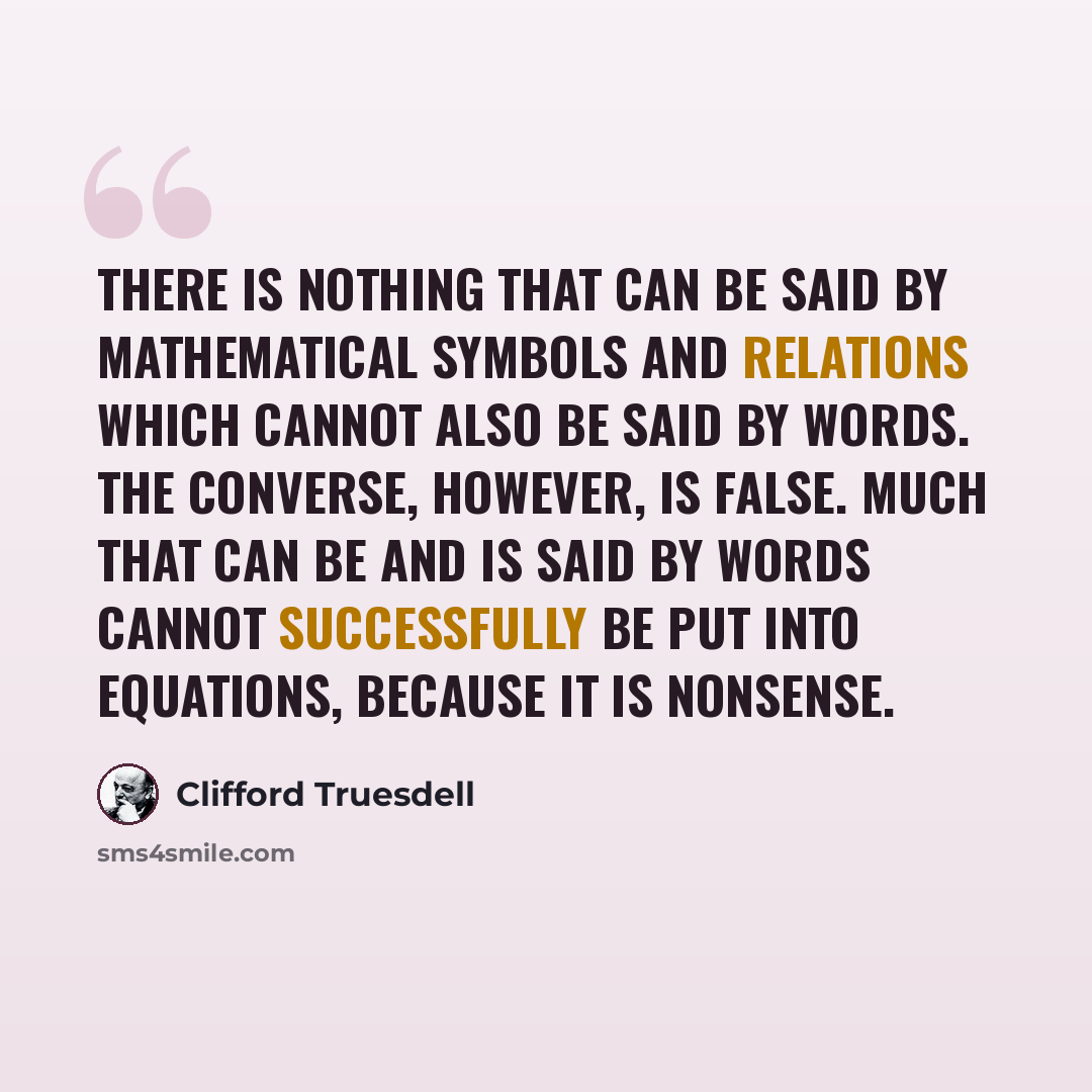 “There is nothing that can be said by mathematical symbols and relations which cannot also be said by words. The converse, however, is false. Much that can be and is said by words cannot successfully be put into equations, because it is nonsense.” quote by Clifford Truesdell