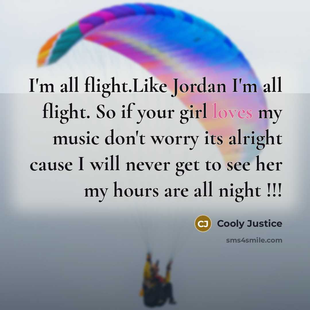 “I'm all flight.Like Jordan I'm all flight. So if your girl loves my music don't worry its alright cause I will never get to see her my hours are all night !!!” quote by Cooly Justice