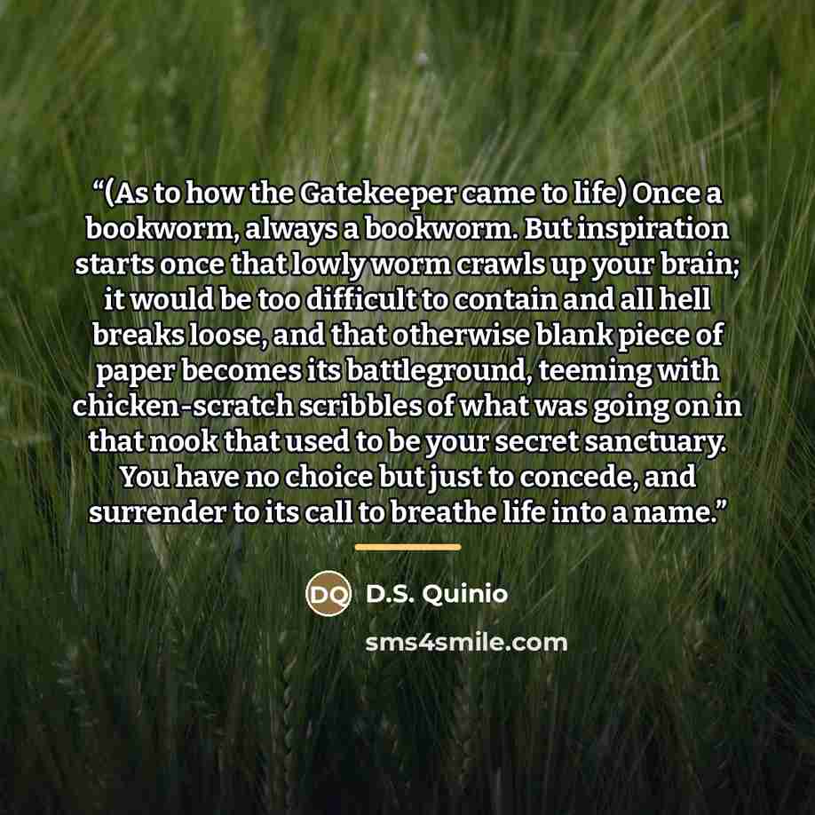 “(As to how the Gatekeeper came to life) Once a bookworm, always a bookworm. But inspiration starts once that lowly worm crawls up your brain; it would be too difficult to contain and all hell breaks loose, and that otherwise blank piece of paper becomes its battleground, teeming with…” quote by D.S. Quinio