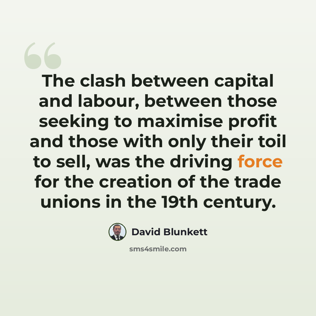 “The clash between capital and labour, between those seeking to maximise profit and those with only their toil to sell, was the driving force for the creation of the trade unions in the 19th century.” quote by David Blunkett