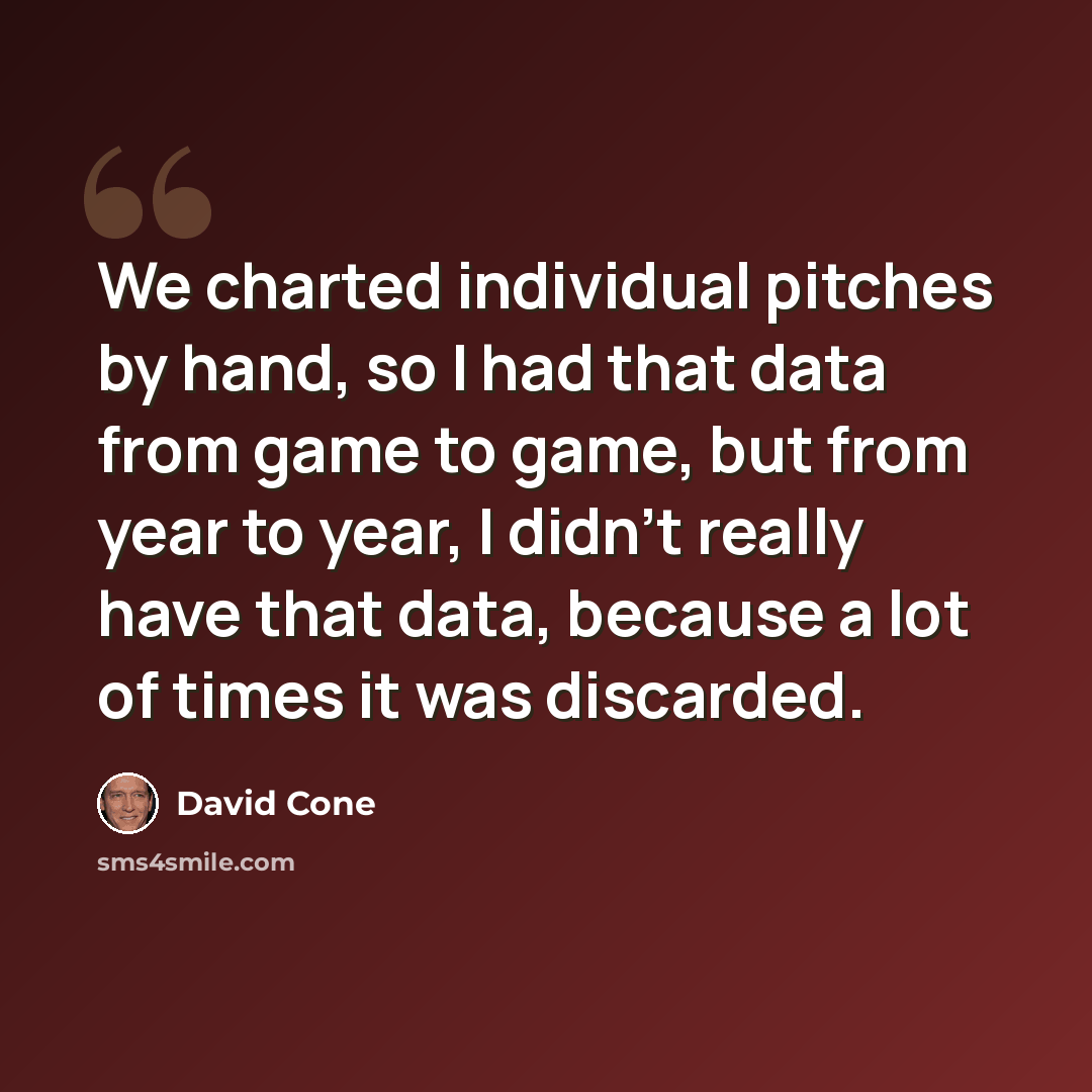 “We charted individual pitches by hand, so I had that data from game to game, but from year to year, I didn't really have that data, because a lot of times it was discarded.” quote by David Cone