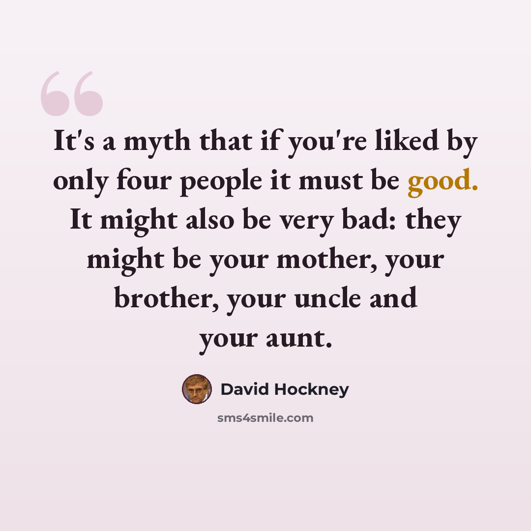 “It's a myth that if you're liked by only four people it must be good. It might also be very bad: they might be your mother, your brother, your uncle and your aunt.” quote by David Hockney