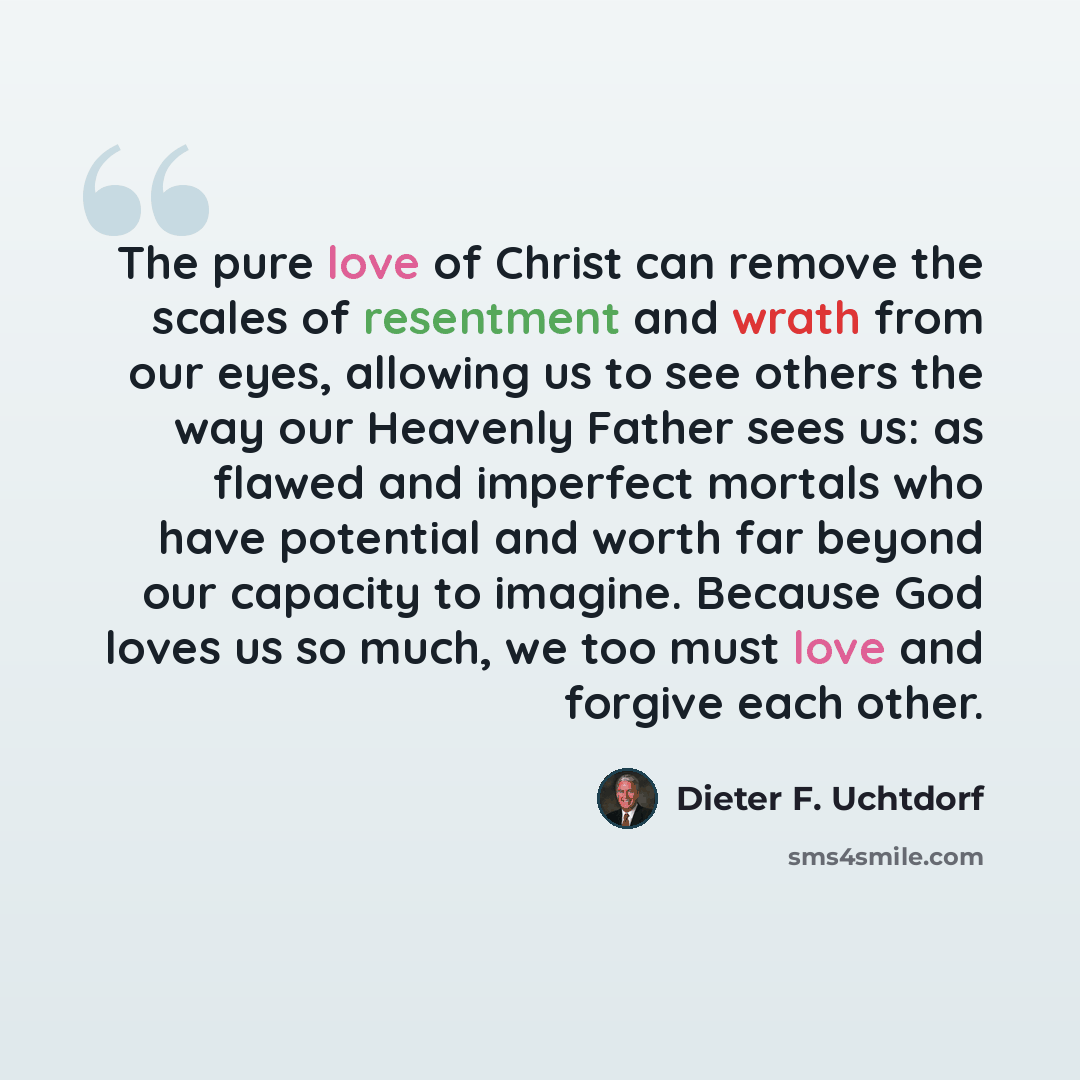 “The pure love of Christ can remove the scales of resentment and wrath from our eyes, allowing us to see others the way our Heavenly Father sees us: as flawed and imperfect mortals who have potential and worth far beyond our capacity to imagine. Because God loves us so much, we too must love and…” quote by Dieter F. Uchtdorf