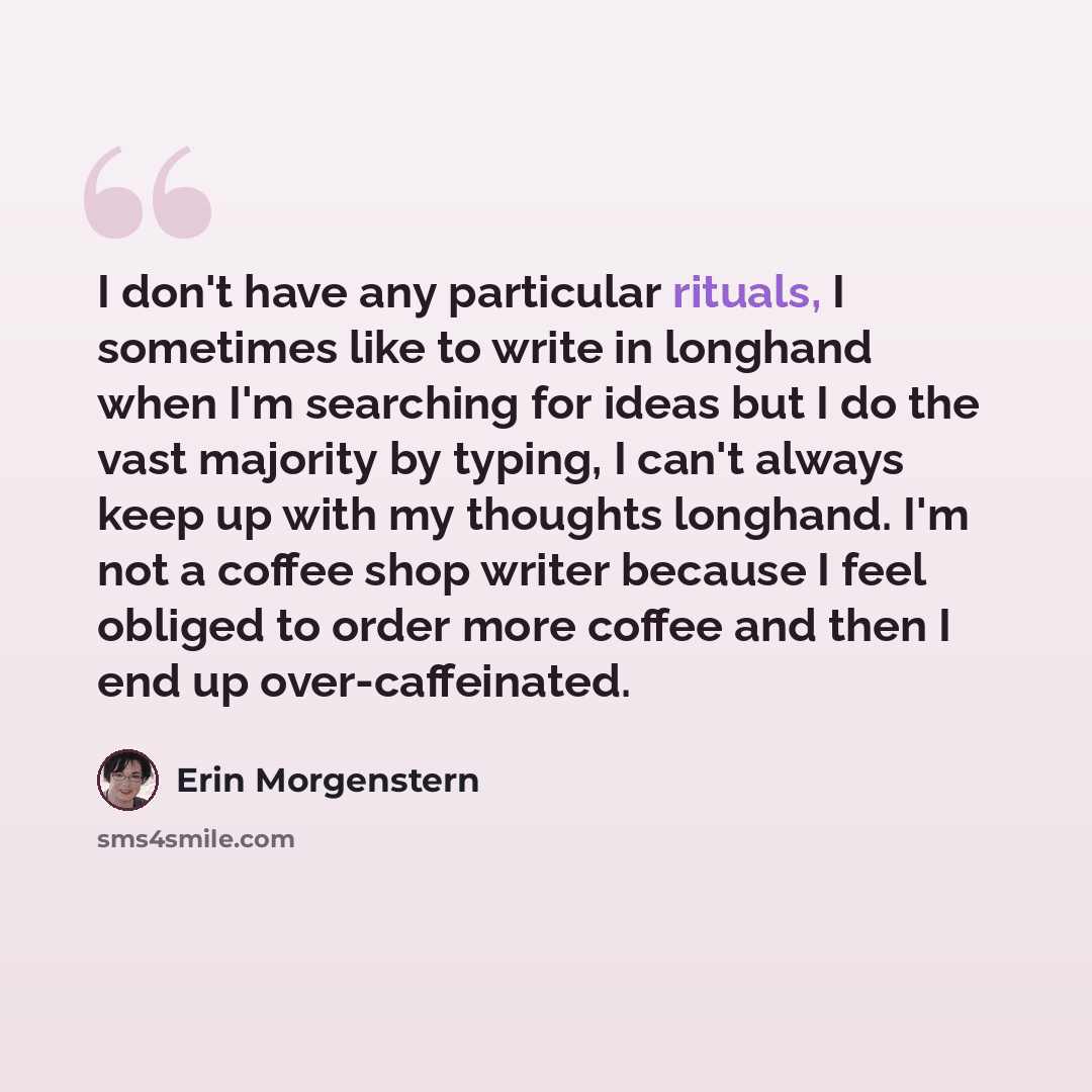 “I don't have any particular rituals, I sometimes like to write in longhand when I'm searching for ideas but I do the vast majority by typing, I can't always keep up with my thoughts longhand. I'm not a coffee shop writer because I feel obliged to order more coffee and then I end up over-caffeinated.” quote by Erin Morgenstern