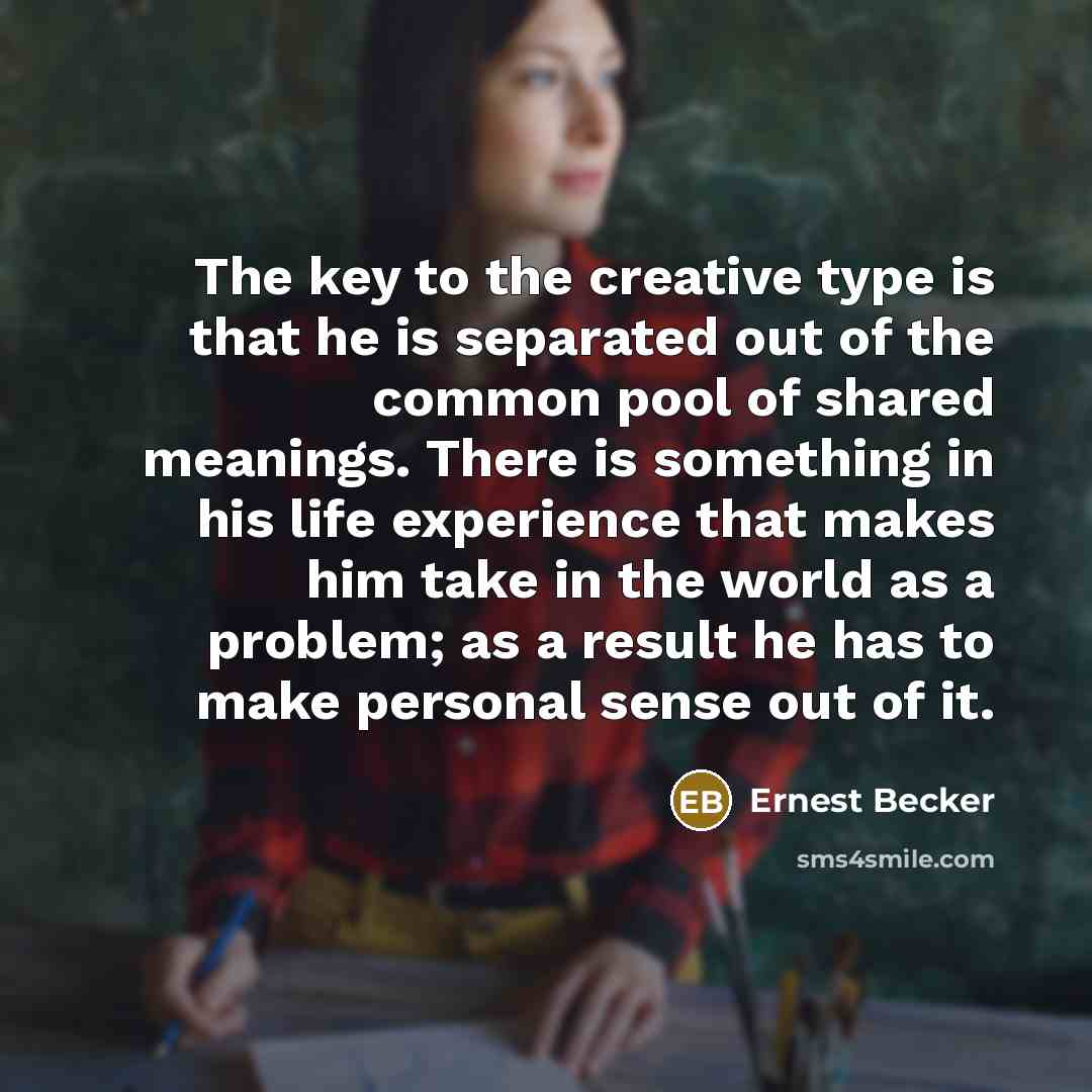 “The key to the creative type is that he is separated out of the common pool of shared meanings. There is something in his life experience that makes him take in the world as a problem; as a result he has to make personal sense out of it.” quote by Ernest Becker