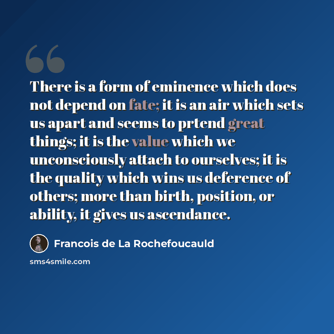 “There is a form of eminence which does not depend on fate; it is an air which sets us apart and seems to prtend great things; it is the value which we unconsciously attach to ourselves; it is the quality which wins us deference of others; more than birth, position, or ability, it gives us…” quote by Francois de La Rochefoucauld