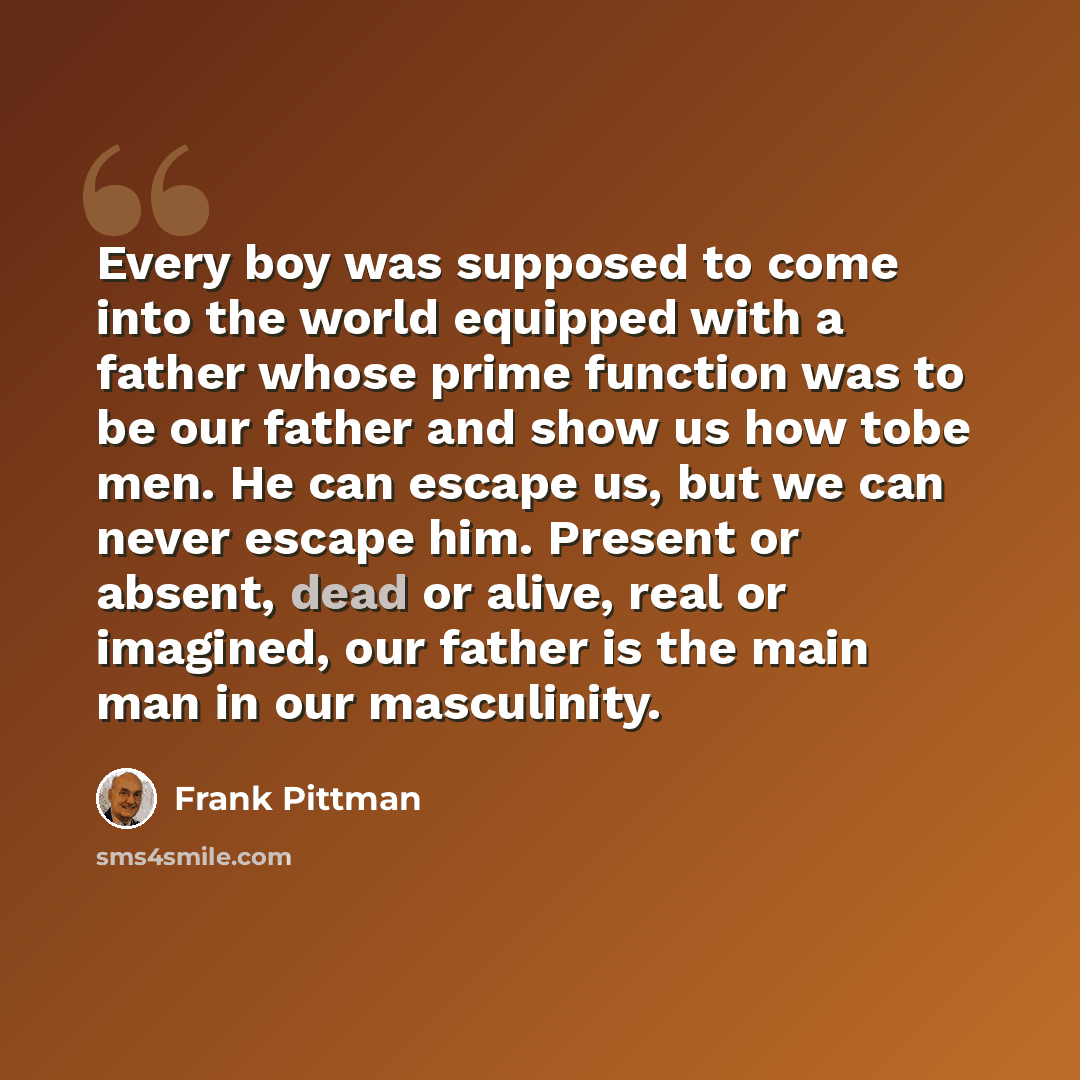 “Every boy was supposed to come into the world equipped with a father whose prime function was to be our father and show us how tobe men. He can escape us, but we can never escape him. Present or absent, dead or alive, real or imagined, our father is the main man in our masculinity.” quote by Frank Pittman