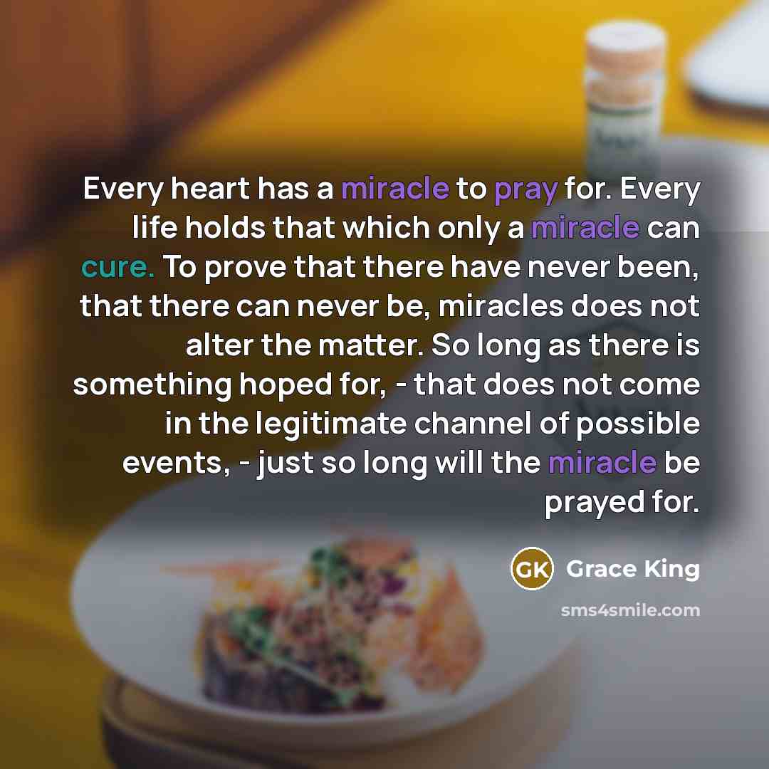 “Every heart has a miracle to pray for. Every life holds that which only a miracle can cure. To prove that there have never been, that there can never be, miracles does not alter the matter. So long as there is something hoped for, - that does not come in the legitimate channel of possible events…” quote by Grace King