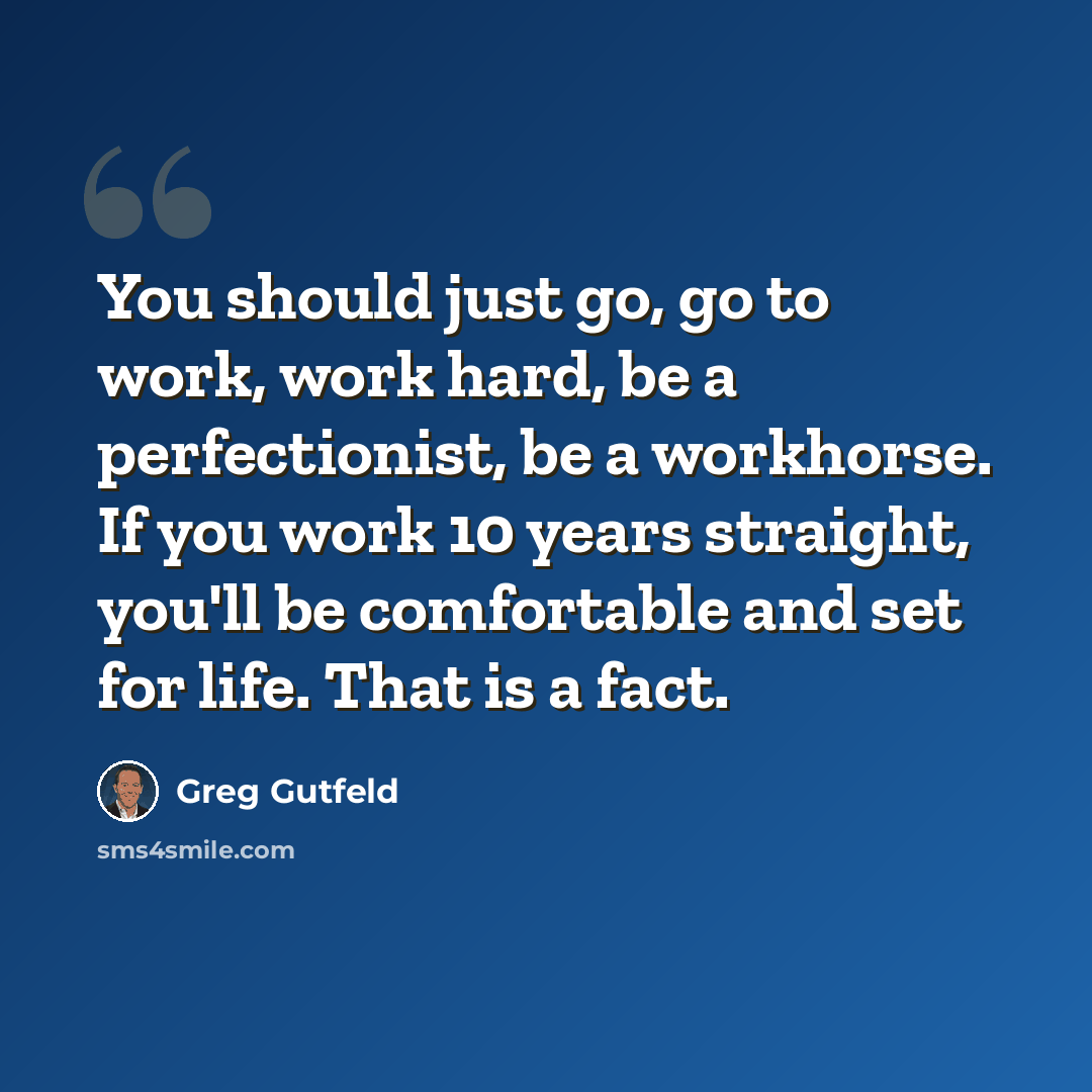 “You should just go, go to work, work hard, be a perfectionist, be a workhorse. If you work 10 years straight, you'll be comfortable and set for life. That is a fact.” quote by Greg Gutfeld