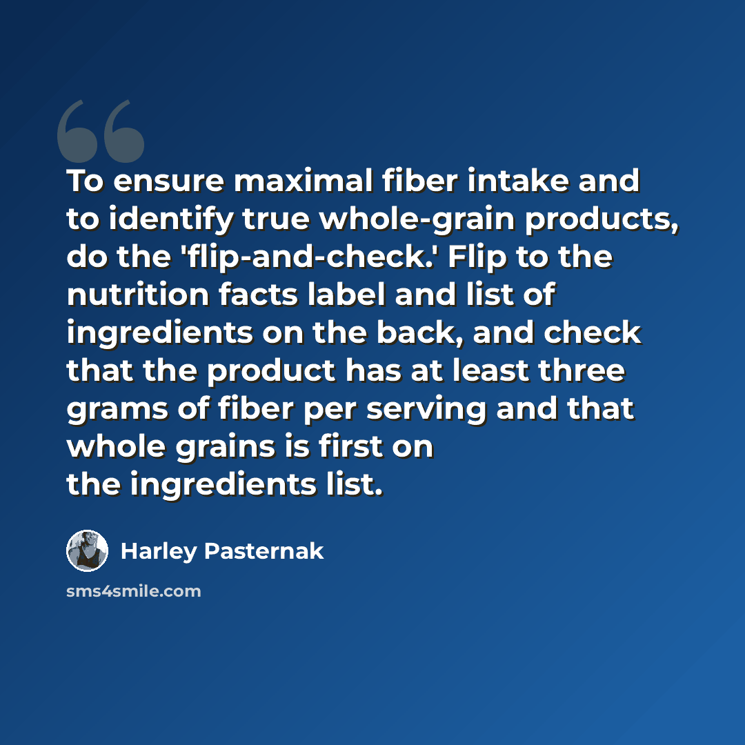 “To ensure maximal fiber intake and to identify true whole-grain products, do the 'flip-and-check.' Flip to the nutrition facts label and list of ingredients on the back, and check that the product has at least three grams of fiber per serving and that whole grains is first on the ingredients list.” quote by Harley Pasternak