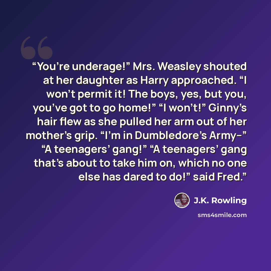 “You’re underage!” Mrs. Weasley shouted at her daughter as Harry approached. “I won’t permit it! The boys, yes, but you, you’ve got to go home!” “I won’t!” Ginny’s hair flew as she pulled her arm out of her mother’s grip. “I’m in Dumbledore’s Army--” “A teenagers’ gang!” “A teenagers’ gang that’s…” quote by J.K. Rowling