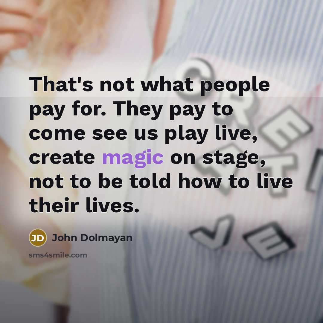 “That's not what people pay for. They pay to come see us play live, create magic on stage, not to be told how to live their lives.” quote by John Dolmayan