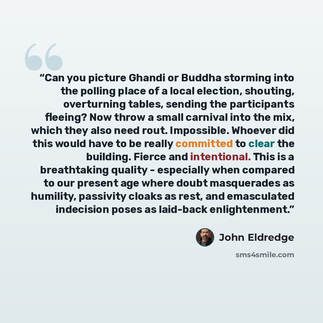 “Can you picture Ghandi or Buddha storming into the polling place of a local election, shouting, overturning tables, sending the participants fleeing? Now throw a small carnival into the mix, which they also need rout. Impossible. Whoever did this would have to be really committed to clear the…” quote by John Eldredge