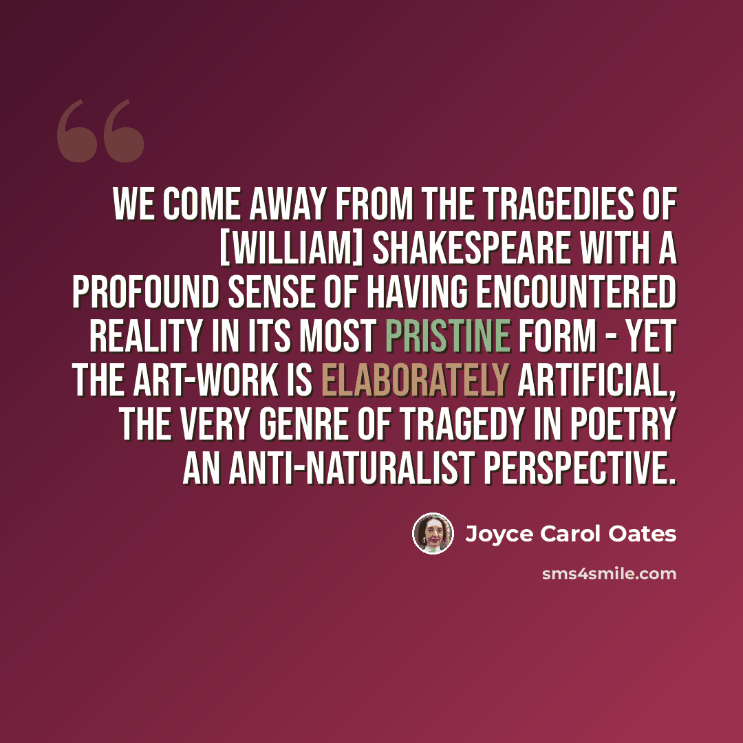 “We come away from the tragedies of [William] Shakespeare with a profound sense of having encountered reality in its most pristine form - yet the art-work is elaborately artificial, the very genre of tragedy in poetry an anti-naturalist perspective.” quote by Joyce Carol Oates