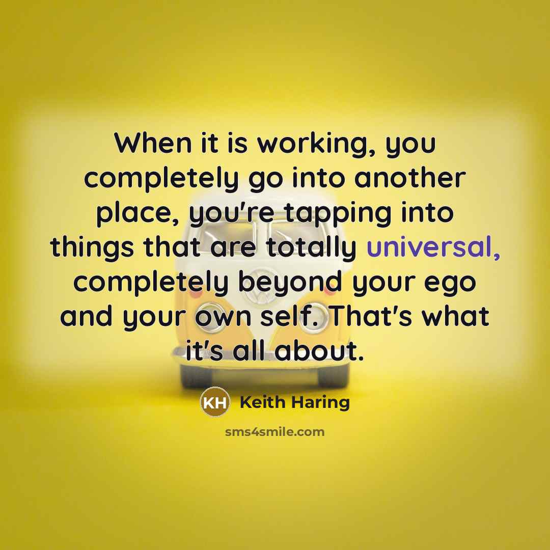 “When it is working, you completely go into another place, you're tapping into things that are totally universal, completely beyond your ego and your own self. That's what it's all about.” quote by Keith Haring