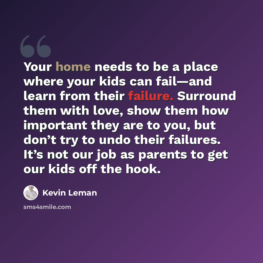 “Your home needs to be a place where your kids can fail—and learn from their failure. Surround them with love, show them how important they are to you, but don’t try to undo their failures. It’s not our job as parents to get our kids off the hook.” quote by Kevin Leman