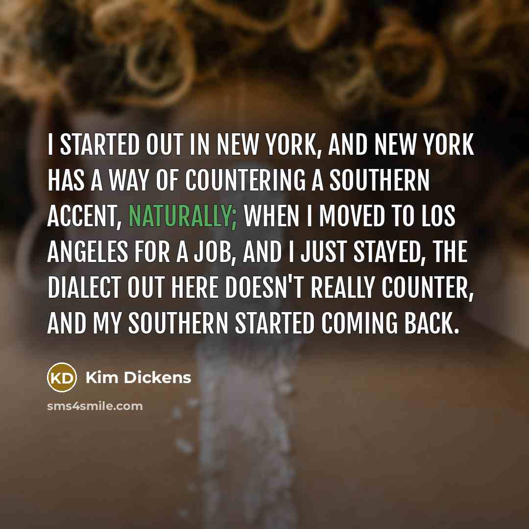 “I started out in New York, and New York has a way of countering a Southern accent, naturally; when I moved to Los Angeles for a job, and I just stayed, the dialect out here doesn't really counter, and my Southern started coming back.” quote by Kim Dickens