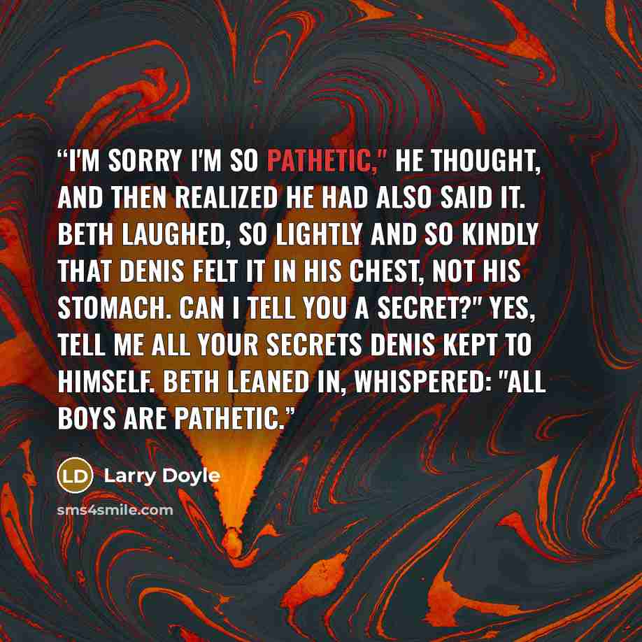 “I'm sorry I'm so pathetic," he thought, and then realized he had also said it. Beth laughed, so lightly and so kindly that Denis felt it in his chest, not his stomach. Can I tell you a secret?" Yes, tell me all your secrets Denis kept to himself. Beth leaned in, whispered: "All boys are pathetic.” quote by Larry Doyle