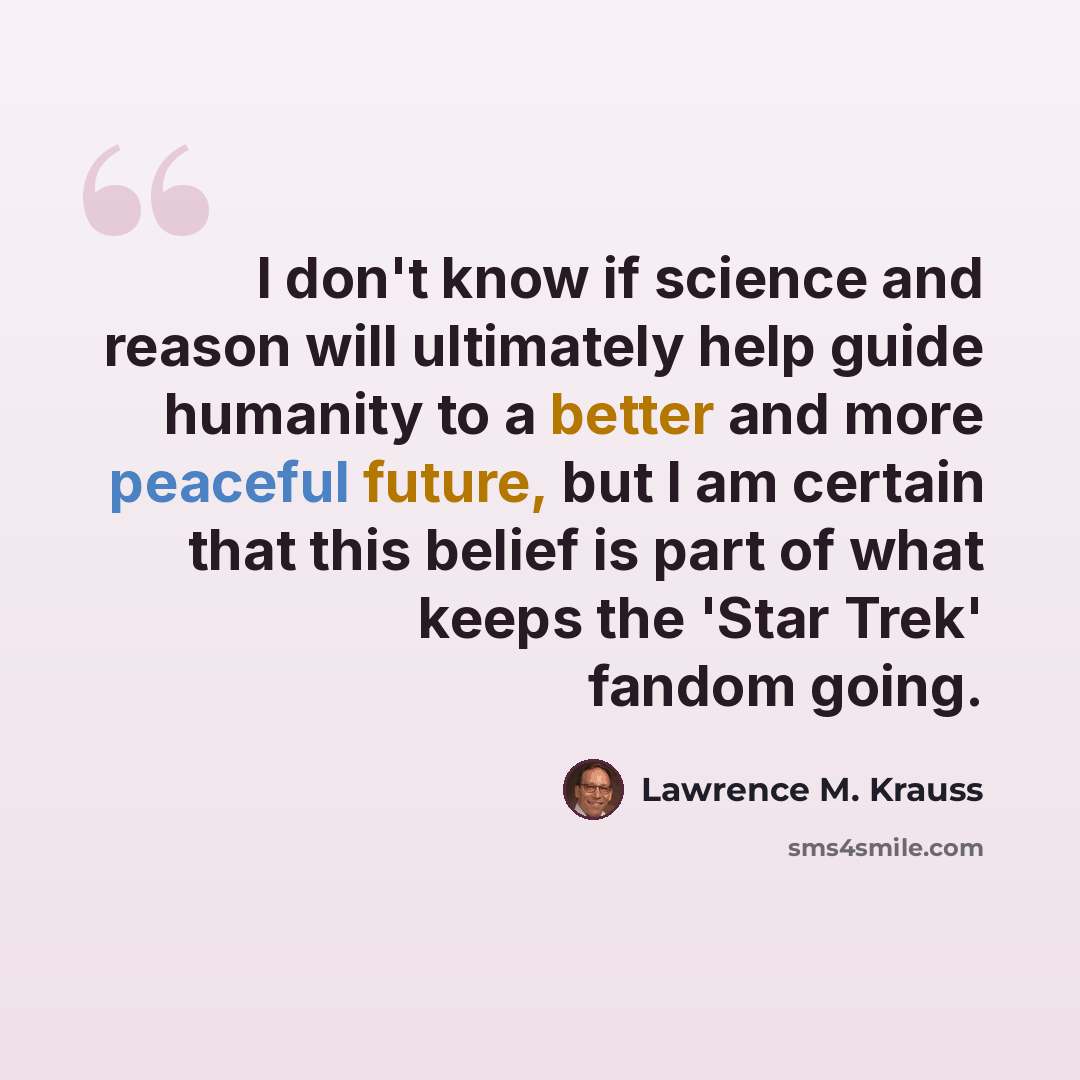 “I don't know if science and reason will ultimately help guide humanity to a better and more peaceful future, but I am certain that this belief is part of what keeps the 'Star Trek' fandom going.” quote by Lawrence M. Krauss