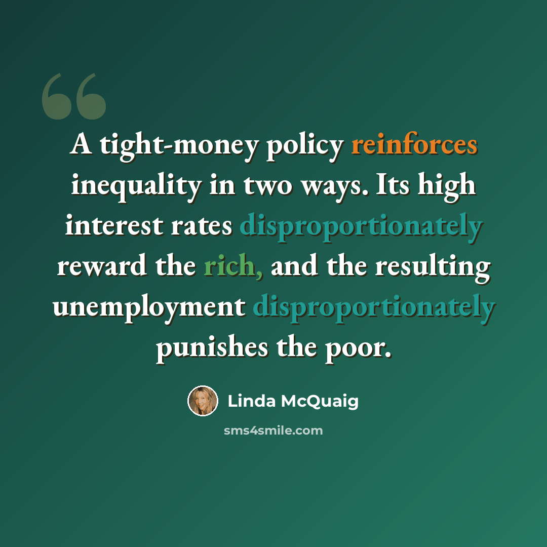 “A tight-money policy reinforces inequality in two ways. Its high interest rates disproportionately reward the rich, and the resulting unemployment disproportionately punishes the poor.” quote by Linda McQuaig