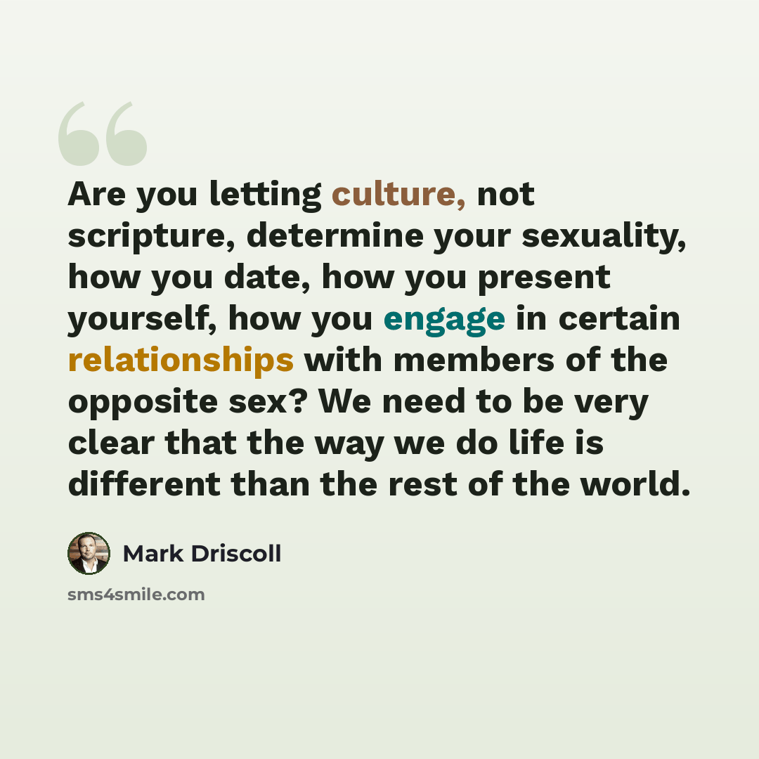 “Are you letting culture, not scripture, determine your sexuality, how you date, how you present yourself, how you engage in certain relationships with members of the opposite sex? We need to be very clear that the way we do life is different than the rest of the world.” quote by Mark Driscoll