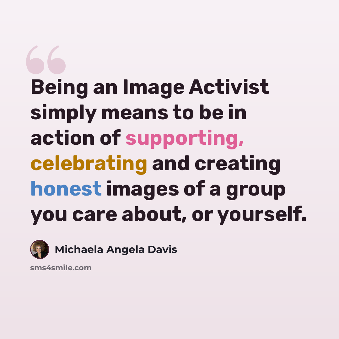 “Being an Image Activist simply means to be in action of supporting, celebrating and creating honest images of a group you care about, or yourself.” quote by Michaela Angela Davis