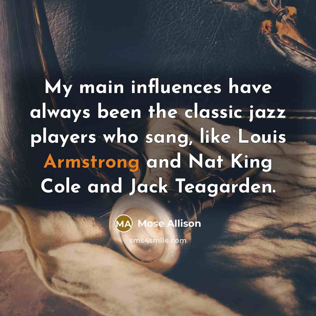 “My main influences have always been the classic jazz players who sang, like Louis Armstrong and Nat King Cole and Jack Teagarden.” quote by Mose Allison
