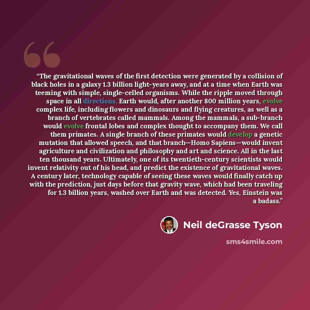 “The gravitational waves of the first detection were generated by a collision of black holes in a galaxy 1.3 billion light-years away, and at a time when Earth was teeming with simple, single-celled organisms. While the ripple moved through space in all directions, Earth would, after another 800…” quote by Neil deGrasse Tyson