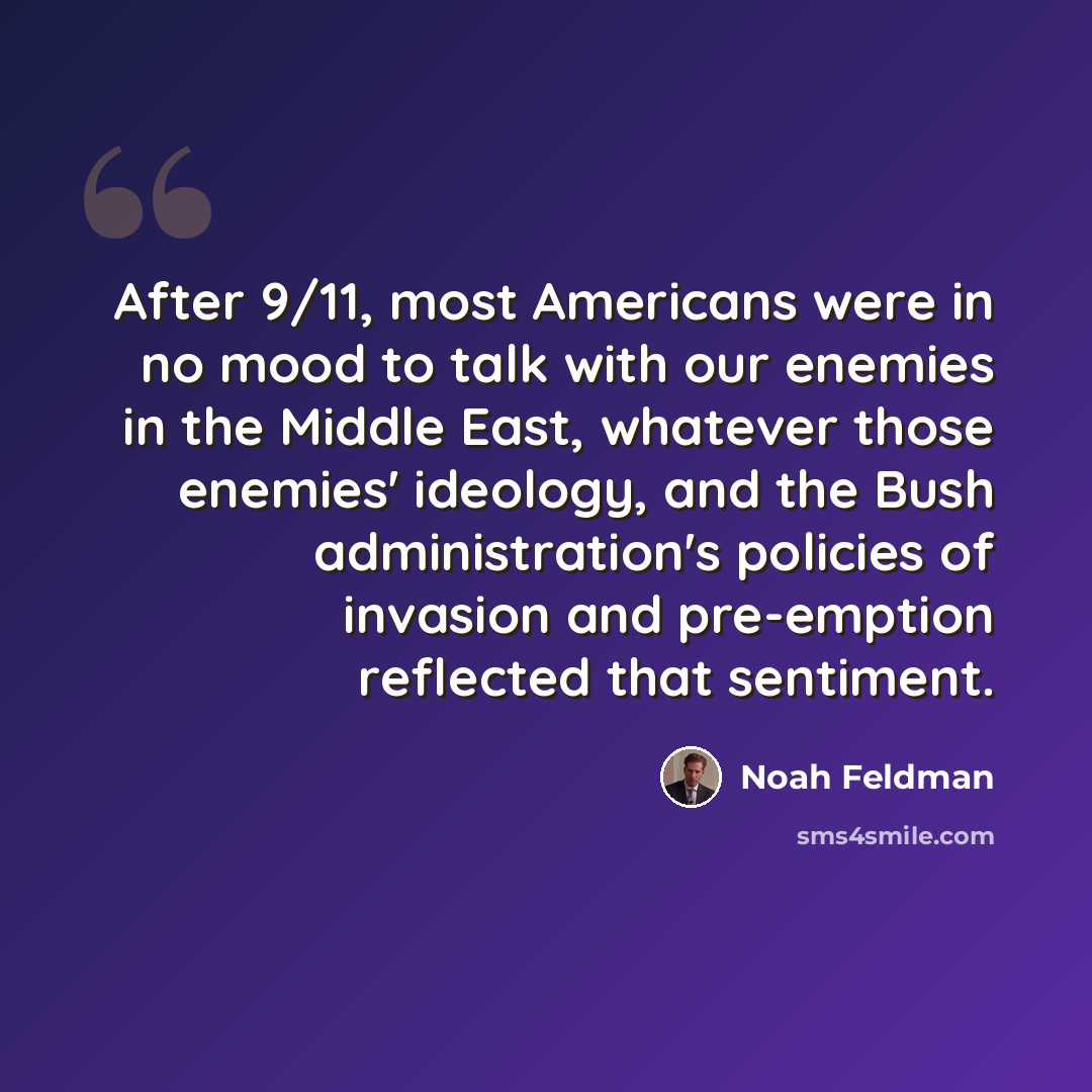 “After 9/11, most Americans were in no mood to talk with our enemies in the Middle East, whatever those enemies' ideology, and the Bush administration's policies of invasion and pre-emption reflected that sentiment.” quote by Noah Feldman
