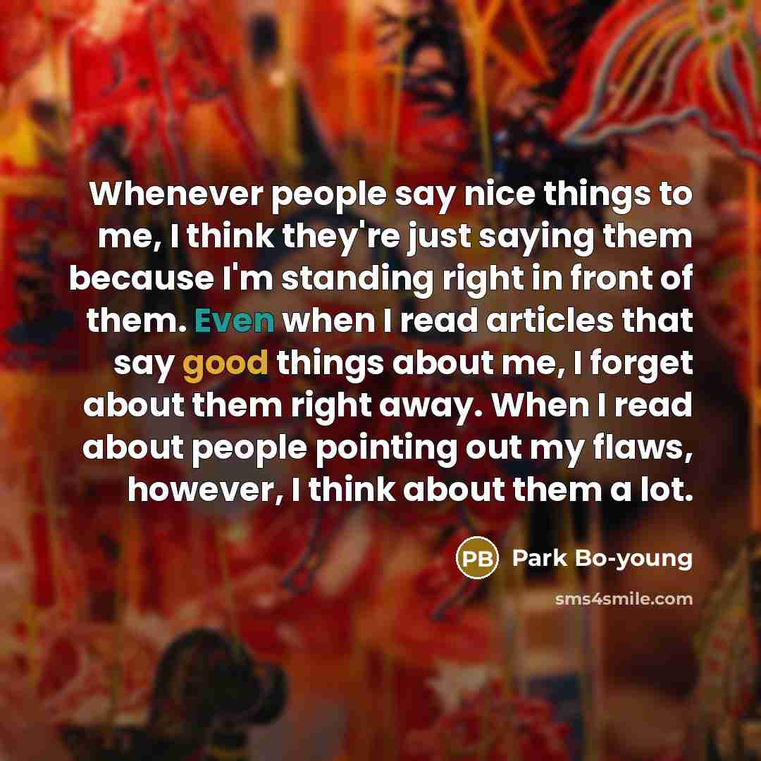 “Whenever people say nice things to me, I think they're just saying them because I'm standing right in front of them. Even when I read articles that say good things about me, I forget about them right away. When I read about people pointing out my flaws, however, I think about them a lot.” quote by Park Bo-young