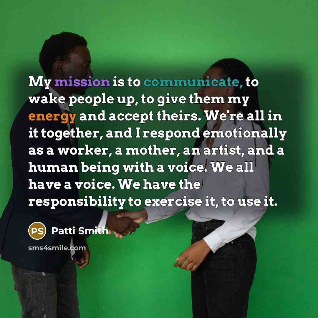 “My mission is to communicate, to wake people up, to give them my energy and accept theirs. We're all in it together, and I respond emotionally as a worker, a mother, an artist, and a human being with a voice. We all have a voice. We have the responsibility to exercise it, to use it.” quote by Patti Smith
