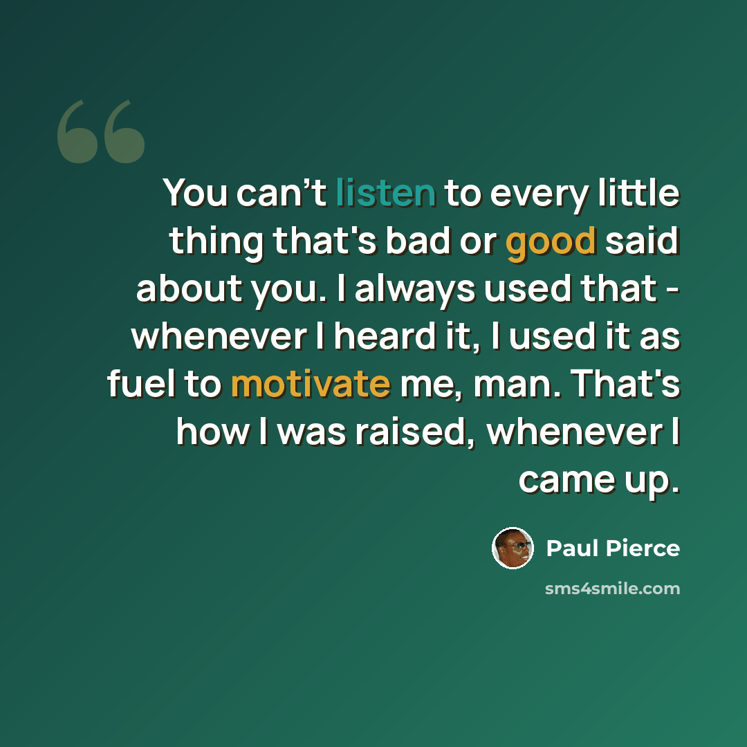 “You can't listen to every little thing that's bad or good said about you. I always used that - whenever I heard it, I used it as fuel to motivate me, man. That's how I was raised, whenever I came up.” quote by Paul Pierce