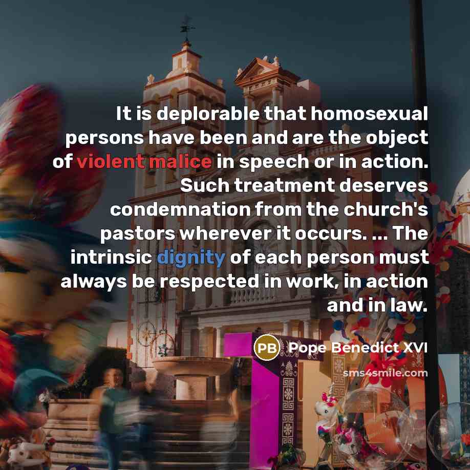 “It is deplorable that homosexual persons have been and are the object of violent malice in speech or in action. Such treatment deserves condemnation from the church's pastors wherever it occurs. ... The intrinsic dignity of each person must always be respected in work, in action and in law.” quote by Pope Benedict XVI
