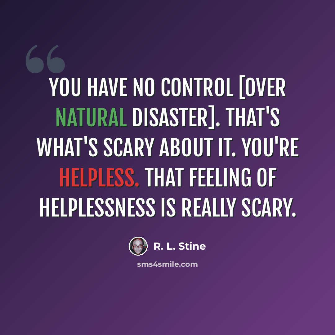 “You have no control [over natural disaster]. That's what's scary about it. You're helpless. That feeling of helplessness is really scary.” quote by R. L. Stine
