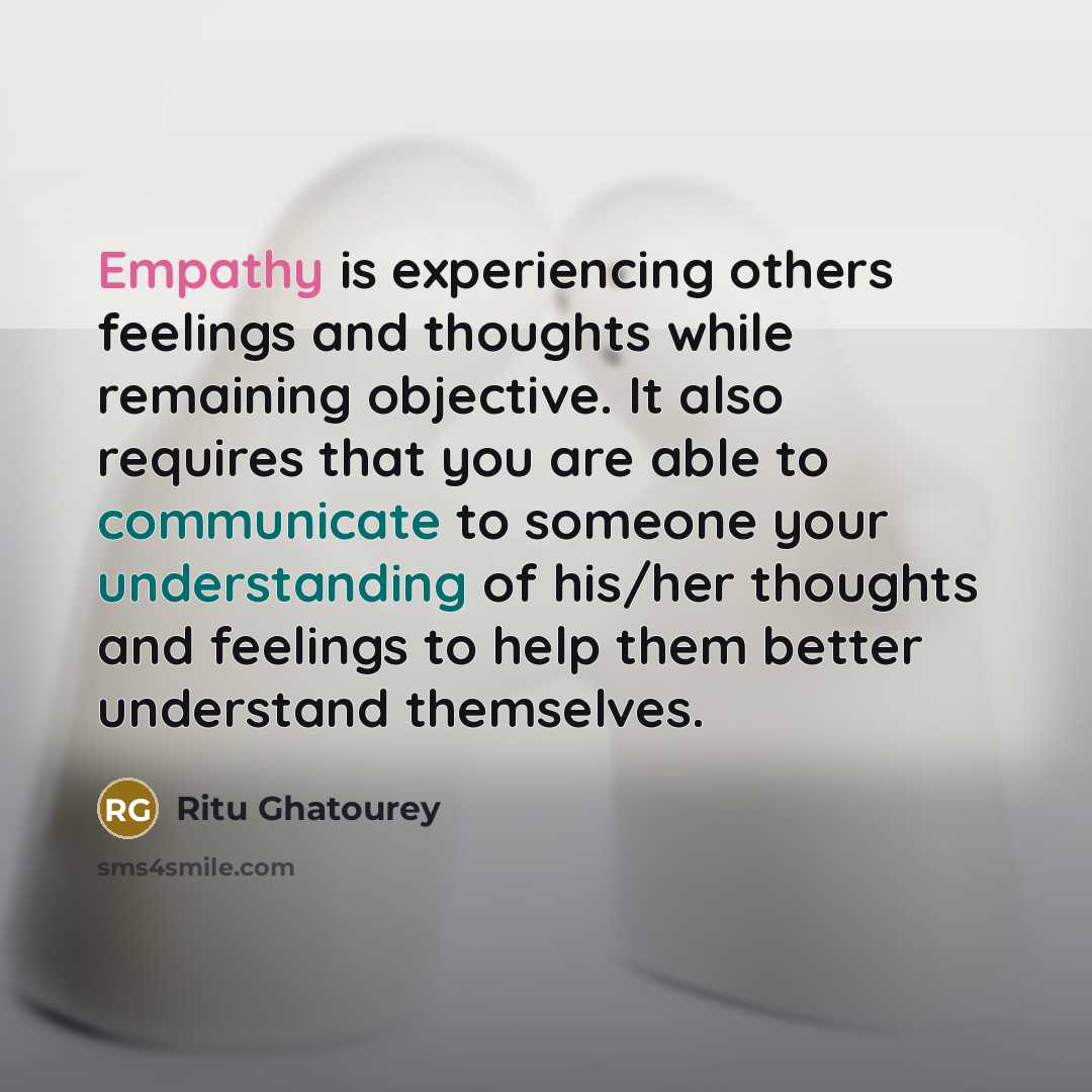 “Empathy is experiencing others feelings and thoughts while remaining objective. It also requires that you are able to communicate to someone your understanding of his/her thoughts and feelings to help them better understand themselves.” quote by Ritu Ghatourey