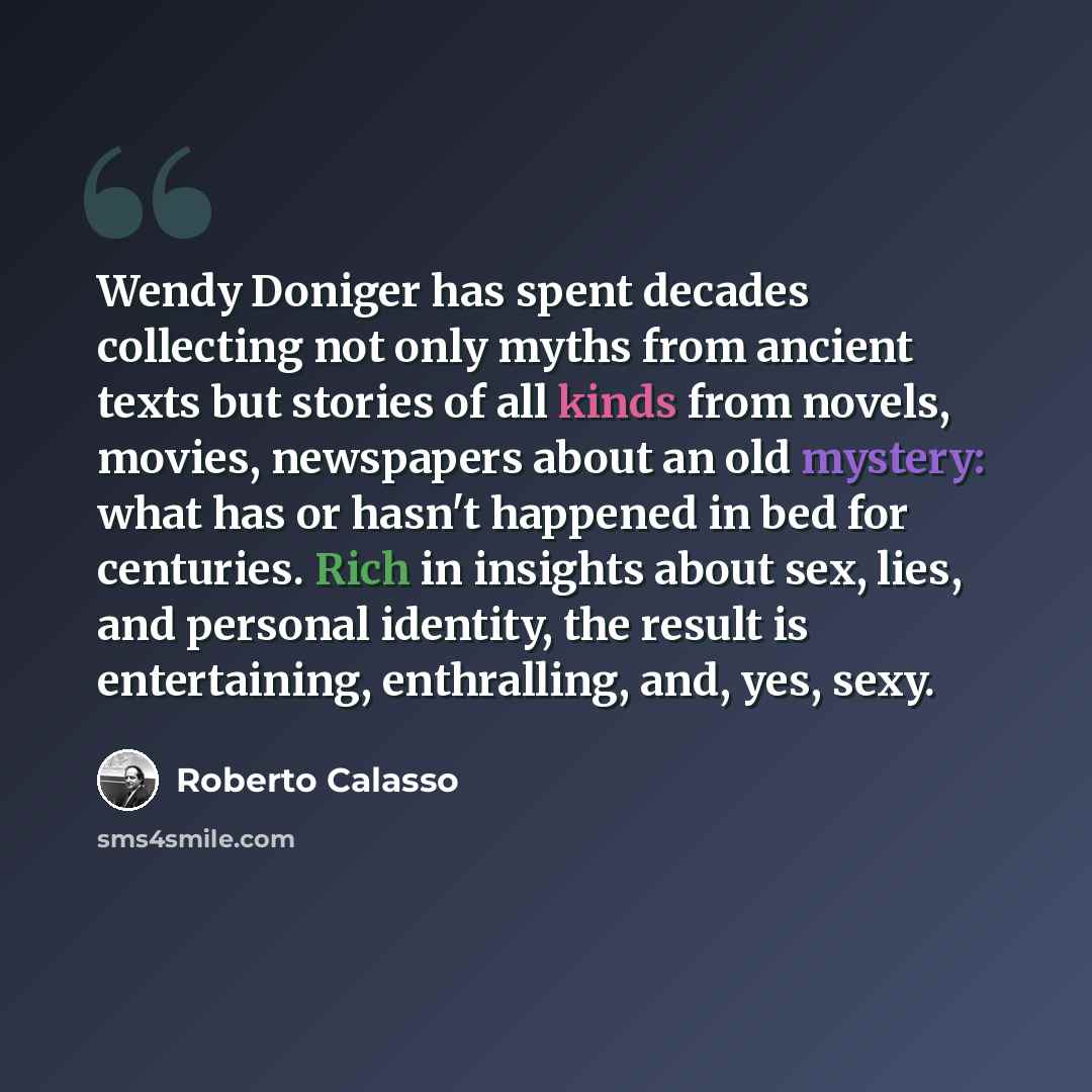“Wendy Doniger has spent decades collecting not only myths from ancient texts but stories of all kinds from novels, movies, newspapers about an old mystery: what has or hasn't happened in bed for centuries. Rich in insights about sex, lies, and personal identity, the result is entertaining…” quote by Roberto Calasso