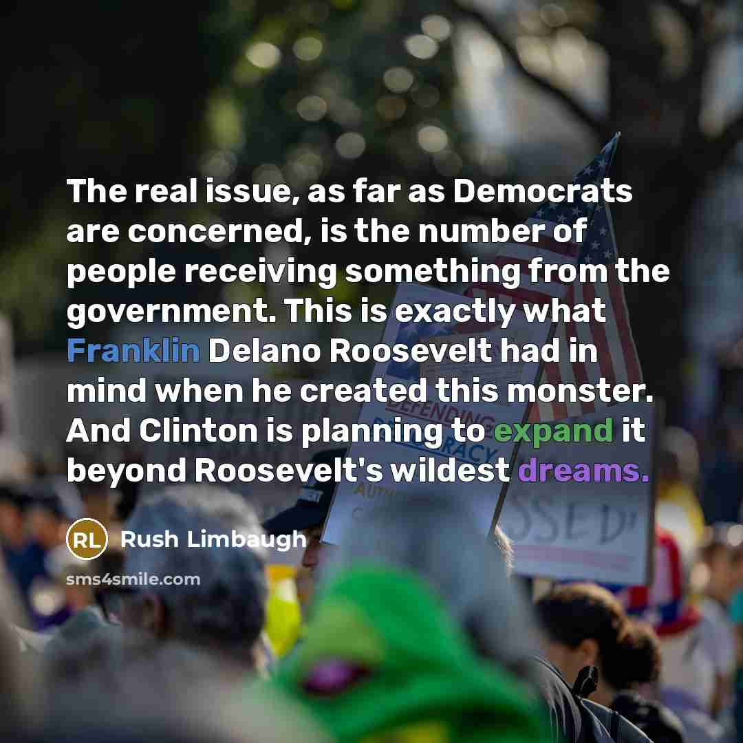 “The real issue, as far as Democrats are concerned, is the number of people receiving something from the government. This is exactly what Franklin Delano Roosevelt had in mind when he created this monster. And Clinton is planning to expand it beyond Roosevelt's wildest dreams.” quote by Rush Limbaugh