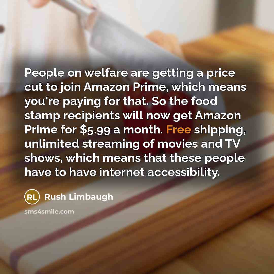 “People on welfare are getting a price cut to join Amazon Prime, which means you're paying for that. So the food stamp recipients will now get Amazon Prime for $5.99 a month. Free shipping, unlimited streaming of movies and TV shows, which means that these people have to have internet accessibility.” quote by Rush Limbaugh