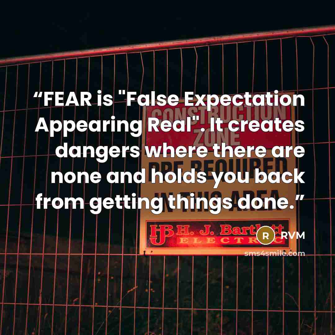 “FEAR is "False Expectation Appearing Real". It creates dangers where there are none and holds you back from getting things done.” quote by RVM