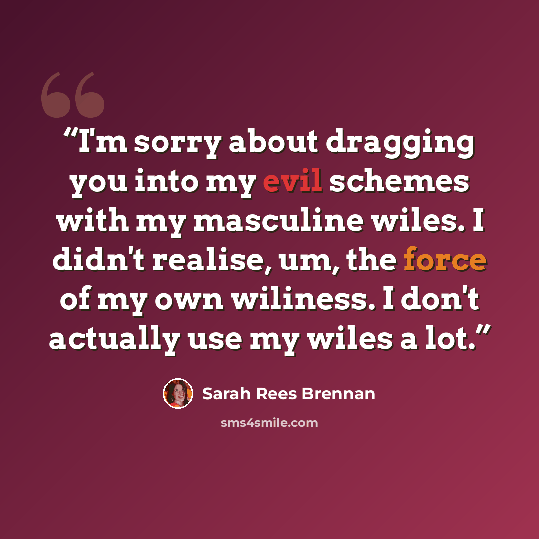 “I'm sorry about dragging you into my evil schemes with my masculine wiles. I didn't realise, um, the force of my own wiliness. I don't actually use my wiles a lot.” quote by Sarah Rees Brennan