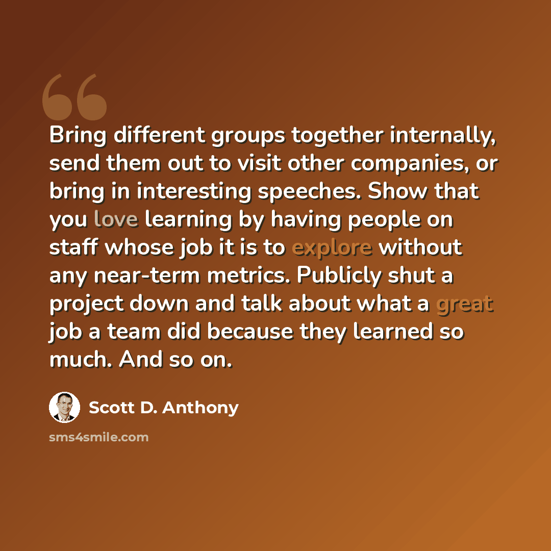 “Bring different groups together internally, send them out to visit other companies, or bring in interesting speeches. Show that you love learning by having people on staff whose job it is to explore without any near-term metrics. Publicly shut a project down and talk about what a great job a team…” quote by Scott D. Anthony