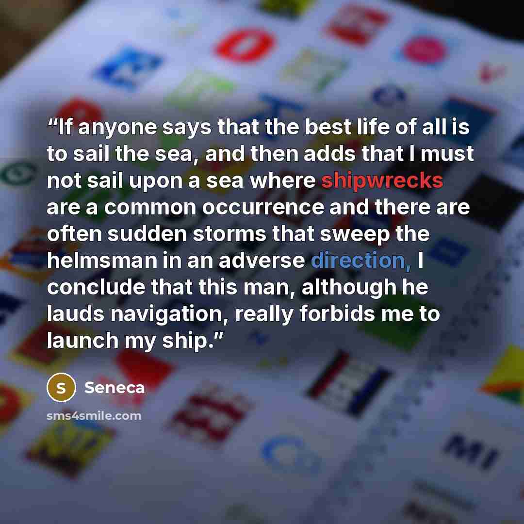 “If anyone says that the best life of all is to sail the sea, and then adds that I must not sail upon a sea where shipwrecks are a common occurrence and there are often sudden storms that sweep the helmsman in an adverse direction, I conclude that this man, although he lauds navigation, really…” quote by Seneca