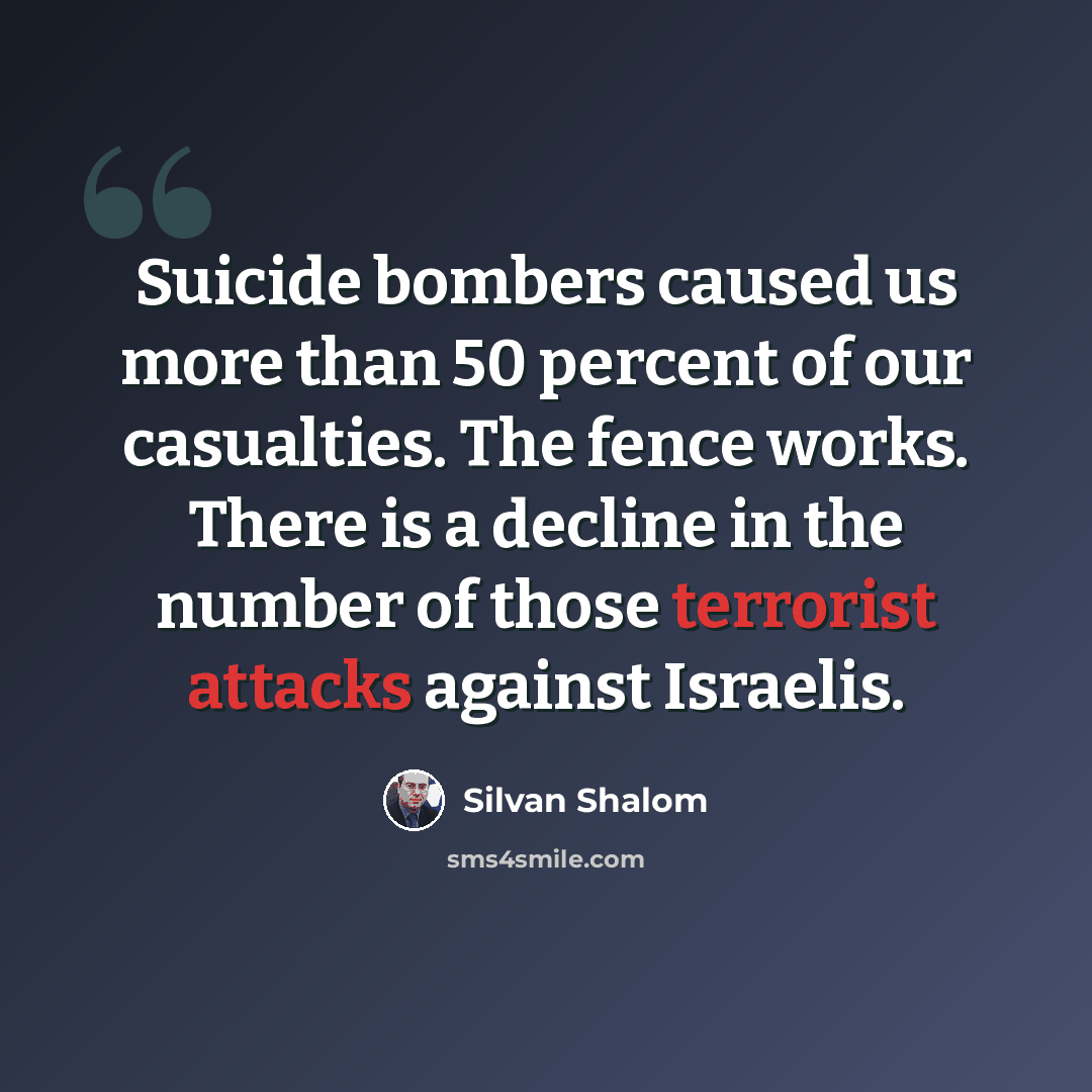 “Suicide bombers caused us more than 50 percent of our casualties. The fence works. There is a decline in the number of those terrorist attacks against Israelis.” quote by Silvan Shalom