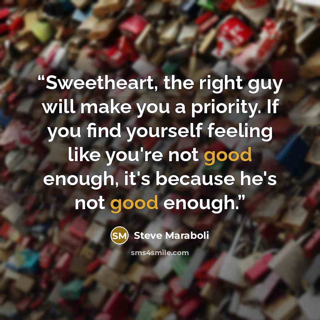“Sweetheart, the right guy will make you a priority. If you find yourself feeling like you're not good enough, it's because he's not good enough.” quote by Steve Maraboli