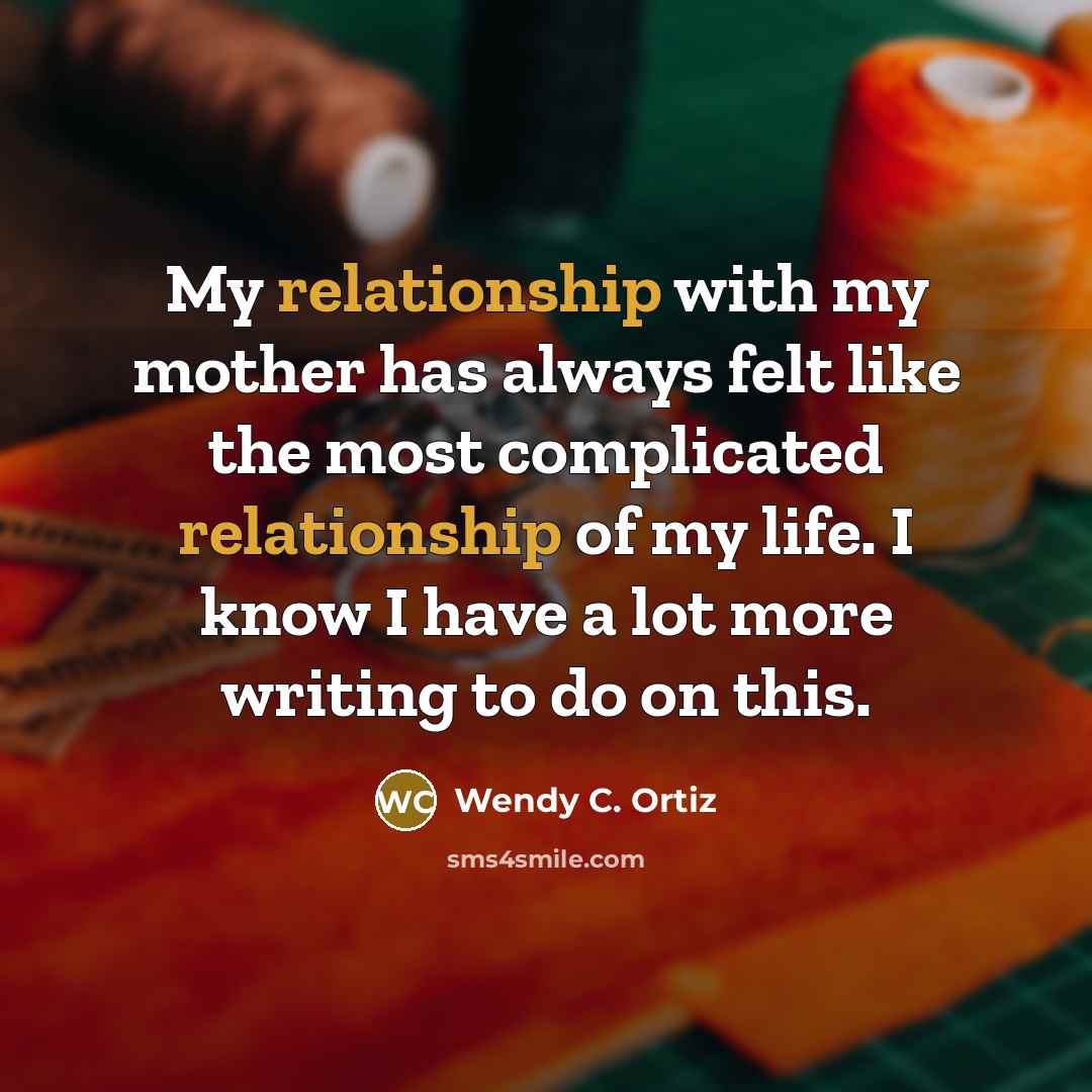“My relationship with my mother has always felt like the most complicated relationship of my life. I know I have a lot more writing to do on this.” quote by Wendy C. Ortiz