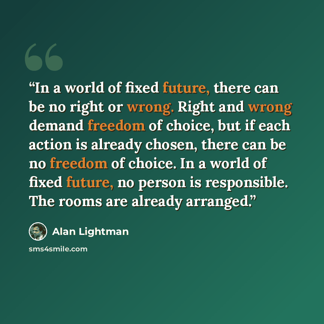 “In a world of fixed future, there can be no right or wrong. Right and wrong demand freedom of choice, but if each action is already chosen, there can be no freedom of choice. In a world of fixed future, no person is responsible. The rooms are already arranged.” quote by Alan Lightman