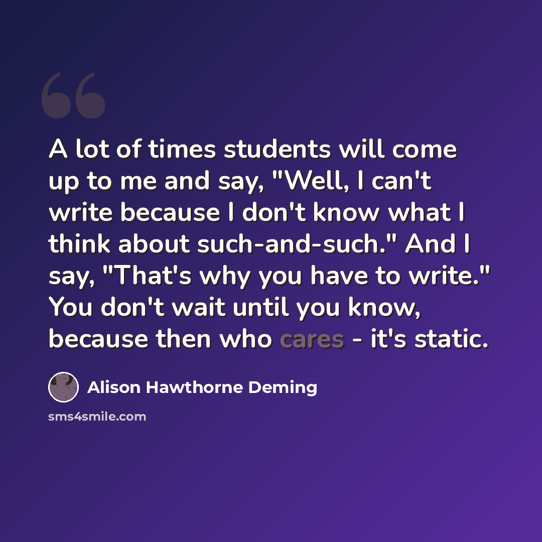 “A lot of times students will come up to me and say, "Well, I can't write because I don't know what I think about such-and-such." And I say, "That's why you have to write." You don't wait until you know, because then who cares - it's static.” quote by Alison Hawthorne Deming