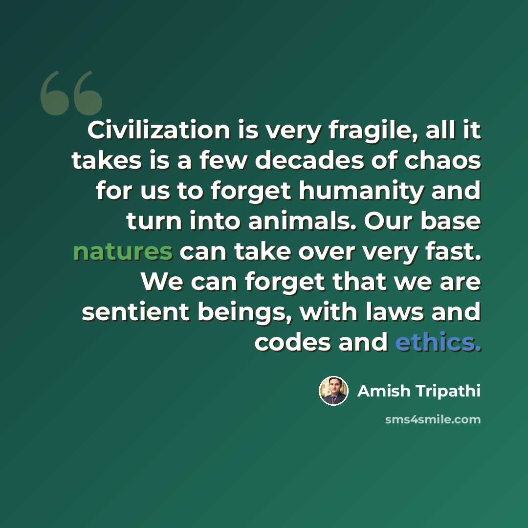 “Civilization is very fragile, all it takes is a few decades of chaos for us to forget humanity and turn into animals. Our base natures can take over very fast. We can forget that we are sentient beings, with laws and codes and ethics.” quote by Amish Tripathi